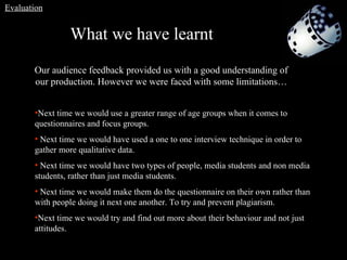 What we have learnt   Our audience feedback provided us with a good understanding of our production. However we were faced with some limitations… Next time we would use a greater range of age groups when it comes to questionnaires and focus groups. Next time we would have used a one to one interview technique in order to gather more qualitative data. Next time we would have two types of people, media students and non media students, rather than just media students. Next time we would make them do the questionnaire on their own rather than with people doing it next one another. To try and prevent plagiarism.   Next time we would try and find out more about their behaviour and not just attitudes.  Evaluation 