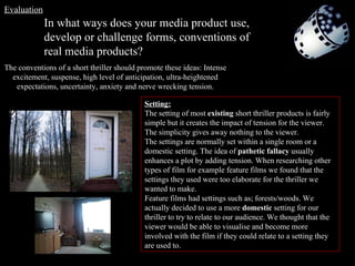 In what ways does your media product use, develop or challenge forms, conventions of real media products? The conventions of a short thriller should promote these ideas: Intense excitement, suspense, high level of anticipation, ultra-heightened expectations, uncertainty, anxiety and nerve wrecking tension. Setting: The setting of most  existing  short thriller products is fairly simple but it creates the impact of tension for the viewer. The simplicity gives away nothing to the viewer.  The settings are normally set within a single room or a domestic setting. The idea of  pathetic fallacy  usually enhances a plot by adding tension. When researching other types of film for example feature films we found that the settings they used were too elaborate for the thriller we wanted to make.  Feature films had settings such as; forests/woods. We actually decided to use a more  domestic  setting for our thriller to try to relate to our audience. We thought that the viewer would be able to visualise and become more involved with the film if they could relate to a setting they are used to. Evaluation 