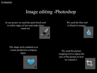 Image editing -Photoshop In our poster we used the paint brush tool to refine edges of text and make them stand out. We used the picture cropping tool to adjust the size of the picture to how we wanted it.   The shape tools enabled us to create production company logos.  We used the blur tool to blend in images.   Evaluation 