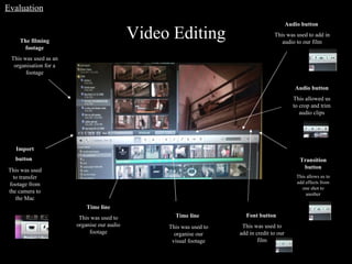 Video Editing Transition button This allows us to add effects from one shot to another Audio button This allowed us to crop and trim audio clips Time line   This was used to organise our visual footage Time line This was used to organise our audio footage Import button   This was used to transfer footage from the camera to the Mac The filming footage This was used as an organisation for a footage Audio button  This was used to add in audio to our film Font button  This was used to add in credit to our film Evaluation 