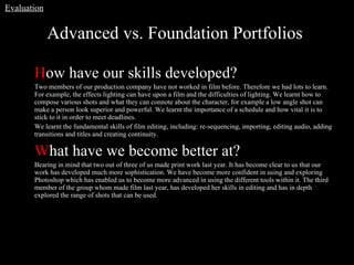 Advanced vs. Foundation Portfolios  H ow have our skills developed? Two members of our production company have not worked in film before. Therefore we had lots to learn. For example, the effects lighting can have upon a film and the difficulties of lighting. We learnt how to compose various shots and what they can connote about the character, for example a low angle shot can make a person look superior and powerful. We learnt the importance of a schedule and how vital it is to stick to it in order to meet deadlines.  We learnt the fundamental skills of film editing, including: re-sequencing, importing, editing audio, adding transitions and titles and creating continuity.  W hat have we become better at? Bearing in mind that two out of three of us made print work last year. It has become clear to us that our work has developed much more sophistication. We have become more confident in using and exploring Photoshop which has enabled us to become more advanced in using the different tools within it. The third member of the group whom made film last year, has developed her skills in editing and has in depth explored the range of shots that can be used.  Evaluation 
