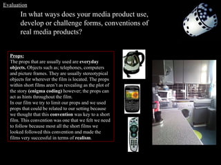 In what ways does your media product use, develop or challenge forms, conventions of real media products? Props: The props that are usually used are  everyday objects.  Objects such as; telephones, computers and picture frames. They are usually stereotypical objects for wherever the film is located. The props within short films aren’t as revealing as the plot of the story  (enigma coding)  however; the props can act as hints throughout the film.  In our film we try to limit our props and we used props that could be related to our setting because we thought that this  convention  was key to a short film. This convention was one that we felt we need to follow because most all the short films we looked followed this convention and made the films very successful in terms of  realism . Evaluation 