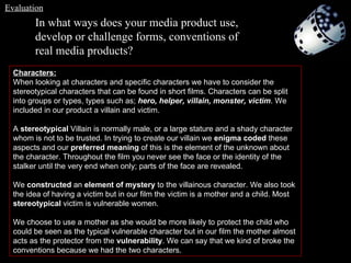 In what ways does your media product use, develop or challenge forms, conventions of real media products? Characters: When looking at characters and specific characters we have to consider the stereotypical characters that can be found in short films. Characters can be split into groups or types, types such as;  hero, helper, villain, monster, victim . We included in our product a villain and victim. A  stereotypical  Villain is normally male, or a large stature and a shady character whom is not to be trusted. In trying to create our villain we  enigma coded  these aspects and our  preferred meaning  of this is the element of the unknown about the character. Throughout the film you never see the face or the identity of the stalker until the very end when only; parts of the face are revealed.  We  constructed  an  element of mystery  to the villainous character. We also took the idea of having a victim but in our film the victim is a mother and a child. Most  stereotypical  victim is vulnerable women.  We choose to use a mother as she would be more likely to protect the child who could be seen as the typical vulnerable character but in our film the mother almost acts as the protector from the  vulnerability . We can say that we kind of broke the conventions because we had the two characters. Evaluation 