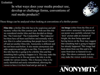 In what ways does your media product use, develop or challenge forms, conventions of real media products? These things can be analysed when looking at conventions of a thriller poster: Film title:  a thriller film title has to be suspicious and add mystery/ reflect the film content/ plot. With our film title we considered similar titles and then decided on things like ‘The Uninvited’ ‘The Unidentified’ ‘The Unknown’ but these have all been used before and normally with a new film it is called something that people haven’t heard off and not another films title. Anonymity is different and has not been used before. It also means anonymous and adds suspicion and freight to our film. You can tell from this title that this is going to be a thriller film and that something bad is going to happen in it. This may make the viewer want to see it. On our poster, the title is in the middle for various reasons. This is because it has to be easily identified and easily remembered, allowing the viewer to have it in there head and go and see it. An image  (either from the film or of main actors/ actresses): the picture on our poster was carefully selected. Our ‘door’ picture adds an element of freight, the door being open and having leaves on the floor may suggest that something bad is going to happen/has already happened. This image had been taken from our film and is the same front door as featured in our clips. This shows continuity and also may make the viewer watch it more. Evaluation 