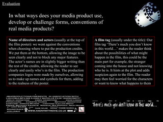 In what ways does your media product use, develop or challenge forms, conventions of real media products? Name of directors and actors  (usually at the top of the film poster): we went against the conventions when choosing where to put the production credits. We put them at the bottom, allowing the image to be seen clearly and not to block any major features. The actor’s names are in slightly bigger writing than the rest of the credits, allowing the reader to see clearly and easily who’s in the film. The production companies logos were made by ourselves, allowing us to make up names and symbols for them, adding to the realness of the poster. A film tag  (usually under the title): Our film tag ‘There’s much you don’t know in this world…’ makes the reader think about the possibilities of what might happen in the film, this could be the main part for example, the stranger coming into the house and not knowing who he is. It hints at the plot and adds suspicion again to the film. The reader may then feel worried for the characters or want to know what happens to them Evaluation 