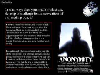 In what ways does your media product use, develop or challenge forms, conventions of real media products? Evaluation Colours : In the conventions, the colours of red, black and white. These may suggest white for innocence, black for mystery and red for death. The colours of the poster are mainly dark, suggesting eeriness and suspense .  They are quite dull and bland and may connote that it is a normal domestic setting and not a glorified sci-fi setting. Layout  (usually the image takes up the majority of the film poster )  We followed conventions and picked one major still image to represent our film. It makes a bold statement and draws the reader to the picture. The fact the title is in the middle is also conventional of other posters, allowing the reader to see clearly what the name of the film is. 