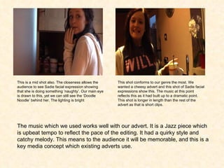 This is a mid shot also. The closeness allows the audience to see Sadie facial expression showing that she is doing something ‘naughty’. Our main eye is drawn to this, yet we can still see the ‘Doodle Noodle’ behind her. The lighting is bright  This shot conforms to our genre the most. We wanted a cheesy advert and this shot of Sadie facial expressions show this. The music at this point reflects this as it had built up to a dramatic point. This shot is longer in length than the rest of the advert as that is short clips.  The music which we used works well with our advert. It is a Jazz piece which is upbeat tempo to reflect the pace of the editing. It had a quirky style and catchy melody. This means to the audience it will be memorable, and this is a key media concept which existing adverts use. 