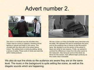 Advert number 2. This shot is a mid level over the shoulder shot. These mise-en scene is outdoors, therefore all the lighting is natural and bright in this scene. This contrast with the other part of the advert being indoor. The editing here is continuity editing, giving a sense of reality. These sorts of shots are used lots within media products. We did a close up of the pot Noodle being slammed onto the table. We repeated this shot to emphasise this point, and so the audience has a chance to see the product twice. We decided to do this section of the advert in black and white for two reasons. Firstly, we wanted to contrast the difference in days from the other scene to the restaurant. Also because some of the shots we filmed for this section, have different light continuity so this made it less noticeable.  We also do eye line shots so the audience are aware they are on the same level. The music in the background is quite setting the scene, as well as the diagetic sounds which are happening.  