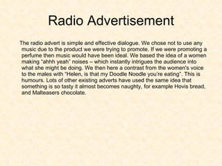 Radio Advertisement The radio advert is simple and effective dialogue. We chose not to use any music due to the product we were trying to promote. If we were promoting a perfume then music would have been ideal. We based the idea of a women making “ahhh yeah” noises – which instantly intrigues the audience into what she might be doing. We then here a contrast from the women's voice to the males with “Helen, is that my Doodle Noodle you’re eating”. This is humours. Lots of other existing adverts have used the same idea that something is so tasty it almost becomes naughty, for example Hovis bread, and Malteasers chocolate.  