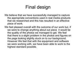 Final design We believe that we have successfully managed to capture the appropriate conventions used in real media products that we researched and this has resulted in an effective piece of work. We feel pleased overall with the outcome of our work but, if we were to change anything about out piece  it would be the quality of the photos we managed to get. We feel that there is a slight problem in the photos and figures on the page looking slightly stuck on to our background. However We feel that with the equipment and software we were working with, we have been able to work to the highest standard possible. 