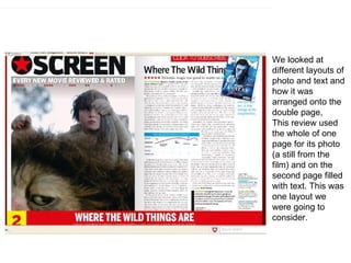 We looked at different layouts of photo and text and how it was arranged onto the double page, This review used the whole of one page for its photo (a still from the film) and on the second page filled with text. This was one layout we were going to consider. 