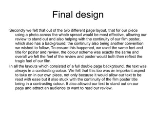 Final design Secondly we felt that out of the two different page layout, that for our piece using a photo across the whole spread would be most effective, allowing our review to stand out and also helping with the continuity of our film poster, which also has a background, the continuity also being another convention we wished to follow. To ensure this happened, we used the same font and title for poster and review, the colour scheme was exactly the same and overall we felt the feel of the review and poster would both then reflect the tragic feel of our film. In all the layouts which consisted of a full double page background, the text was always in a contrasting colour. We felt that this too was an important aspect to take on in our own piece, not only because it would allow our text to be read with ease but it also stuck with the continuity of the film poster title being in a contrasting colour. It also allowed our text to stand out on our page and attract an audience to want to read our review. 