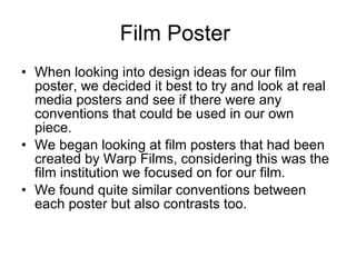 Film Poster  When looking into design ideas for our film poster, we decided it best to try and look at real media posters and see if there were any conventions that could be used in our own piece. We began looking at film posters that had been created by Warp Films, considering this was the film institution we focused on for our film. We found quite similar conventions between each poster but also contrasts too. 