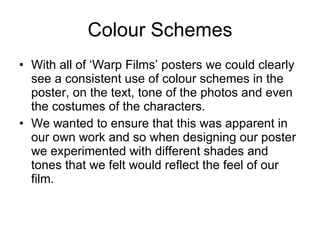 Colour Schemes With all of ‘Warp Films’ posters we could clearly see a consistent use of colour schemes in the poster, on the text, tone of the photos and even the costumes of the characters. We wanted to ensure that this was apparent in our own work and so when designing our poster we experimented with different shades and tones that we felt would reflect the feel of our film. 