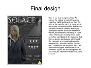 Final design Here is our final design in which. We wanted the picture to project the same tragic feel that linked in with our film. We felt that the use of a colour scheme would help create this low mood feel. We felt that the photo of our protagonist was highly appropriate as this is how we see her in the film, the contrast in her being in slight colour whereas the male figure on black and white we indicate to the audience that there is a more significance with the girl. Our main aim when creating the poster was to attract attention, we feel that the use of a bold title and simplistic layout will allow this to happen and the use of the white text against the dull background will allow relevant information to stand out and be read. 