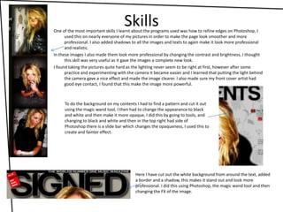 SkillsOne of the most important skills I learnt about the programs used was how to refine edges on Photoshop, I used this on nearly everyone of my pictures in order to make the page look smoother and more professional. I also added shadows to all the images and texts to again make it look more professional and realistic. In these images I also made them look more professional by changing the contrast and brightness, I thought this skill was very useful as it gave the images a complete new look. I found taking the pictures quite hard as the lighting never seem to be right at first, however after some practice and experimenting with the camera it became easier and I learned that putting the light behind the camera gave a nice effect and made the image clearer. I also made sure my front cover artist had good eye contact, I found that this make the image more powerful. To do the background on my contents I had to find a pattern and cut it out using the magic wand tool, I then had to change the appearance to black and white and then make it more opaque, I did this by going to tools, and changing to black and white and then in the top right had side of Photoshop there is a slide bar which changes the opaqueness, I used this to create and fainter effect.Here I have cut out the white background from around the text, added a border and a shadow, this makes it stand out and look more professional. I did this using Photoshop, the magic wand tool and then changing the FX of the image.