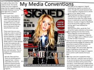 My Media ConventionsHere is my strap line, strap lines are made so they stick in the audiences head, ‘the worlds number one music magazine’ shows that the magazine popular world wide showing it must be good. Again this is a typical magazine convention.The name of my magazine is ‘Signed’Implying being ‘signed’ as a band or an artist, I thought this would represent that in this magazine is all good music as all the artists in it are ‘signed’ artists.I used bold black writing as it went well with the dress in my main image and it suited the house style. Plus, black stands out as it is bold and can catch the readers attention. Usually on magazine, Mastheads are at the top of the magazine in bold writing, again I have followed this convention.Here again i have added a little tag to the Masthead, it makes the writing stand out as it is read and it reads ‘all of 2009’s best music inside’ this attracts all the big music fans as they want to know what the best music was.Here are some offers, words like ‘free’ attract the readers attention as they know they’re getting more for their money. Many magazines use this technique in order to sell their magazines. I made the word ‘free’ bigger and in a different colour in order to make it stand out.These cover lines are ones I made up in order to catch the readers attention, I used very famous celebrities  to engage star appeal. I made the more eye-catching words different bolder colours in order again to catch the audiences eye. I used these in the left third so when the magazine is on the shelf these cover lines can be seen and read easily.  This is a magazine conventions which I've followed.I feel that the main image is a powerful image and would instantly engage the audience and cause them to want to find out more, the image denotes a girl with a knife but connotes danger, fear and suicide. Again the image is holding eye contact with the audience like most main images on magazine covers and her outfit matches the house style.The main cover line is simply the artists name ‘Pixie Lott’ i used this name as Pixie is an up and coming star that some people my not know a lot about and my want to find out about. I chose black with a white outline as it stands out again on the background and the dress. Additionally it fits the house style of the magazine.Barcode, Date and Price. These are something every magazine have. I chose a reasonable price that my audience research proved was acceptable and I used the date that I finished the magazine.