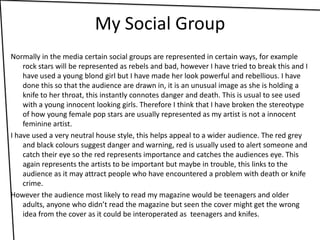 My Social GroupNormally in the media certain social groups are represented in certain ways, for example rock stars will be represented as rebels and bad, however I have tried to break this and I have used a young blond girl but I have made her look powerful and rebellious. I have done this so that the audience are drawn in, it is an unusual image as she is holding a knife to her throat, this instantly connotes danger and death. This is usual to see used with a young innocent looking girls. Therefore I think that I have broken the stereotype of how young female pop stars are usually represented as my artist is not a innocent feminine artist.I have used a very neutral house style, this helps appeal to a wider audience. The red grey and black colours suggest danger and warning, red is usually used to alert someone and catch their eye so the red represents importance and catches the audiences eye. This again represents the artists to be important but maybe in trouble, this links to the audience as it may attract people who have encountered a problem with death or knife crime.However the audience most likely to read my magazine would be teenagers and older adults, anyone who didn’t read the magazine but seen the cover might get the wrong idea from the cover as it could be interoperated as  teenagers and knifes.