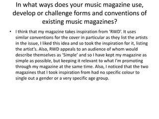 In what ways does your music magazine use, develop or challenge forms and conventions of existing music magazines? I think that my magazine takes inspiration from ‘RWD’. It uses similar conventions for the cover in particular as they list the artists in the issue, I liked this idea and so took the inspiration for it, listing the artist’s. Also, RWD appeals to an audience of whom would describe themselves as ‘Simple’ and so I have kept my magazine as simple as possible, but keeping it relevant to what I’m promoting through my magazine at the same time. Also, I noticed that the two magazines that I took inspiration from had no specific colour to single out a gender or a very specific age group.   