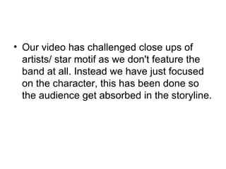 Our video has challenged close ups of artists/ star motif as we don't feature the band at all. Instead we have just focused on the character, this has been done so the audience get absorbed in the storyline. 