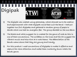 Digipak

  The digipak was created using photoshop, which allowed me to be creative
  and experimental with what digipak would best suit the band. I had put
  together two full digipaks and gathered a random group of people to
  decide which one had an energetic feel. The group decided on the one above.

  The black and white suggest its is created for the genre of rock as this is
  one of there conventions. The scribbles on the lines and the CD suggest the
  vibrant music and also hint at a rock theme. The abbreviation of the
  bands name shows that they are young and trendy.

  For this product I used conventions of digipaks to make it effective and
  capture the views attention and make them instantly know whats the
  bands genre.
 