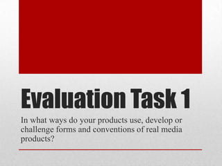 Evaluation Task 1
In what ways do your products use, develop or
challenge forms and conventions of real media
products?
 