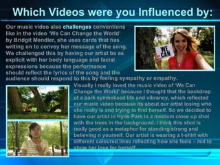 Which Videos were you Influenced by: Our music video also  challenges  conventions like in the video ‘We Can Change the World’ by Bridgit Mendler, she uses cards that has writing on to convey her message of the song. We challenged this by having our artist be as explicit with her body language and facial expressions because the performance  should reflect the lyrics of the song and the audience should respond to this by feeling sympathy or empathy.  Visually I really loved the music video of ‘We Can Change the World’ because I thought that the backdrop of a park symbolised life and vibrancy, which reflected our music video because its about our artist losing who she really is and trying to find herself. So we decided to have our artist in Hyde Park in a medium close up shot with the trees in the background. I think this shot is really good as a metaphor for standing strong and believing n yourself. Our artist is wearing a t-shirt with different coloured lines reflecting how she feels – red to show her love for herself.  