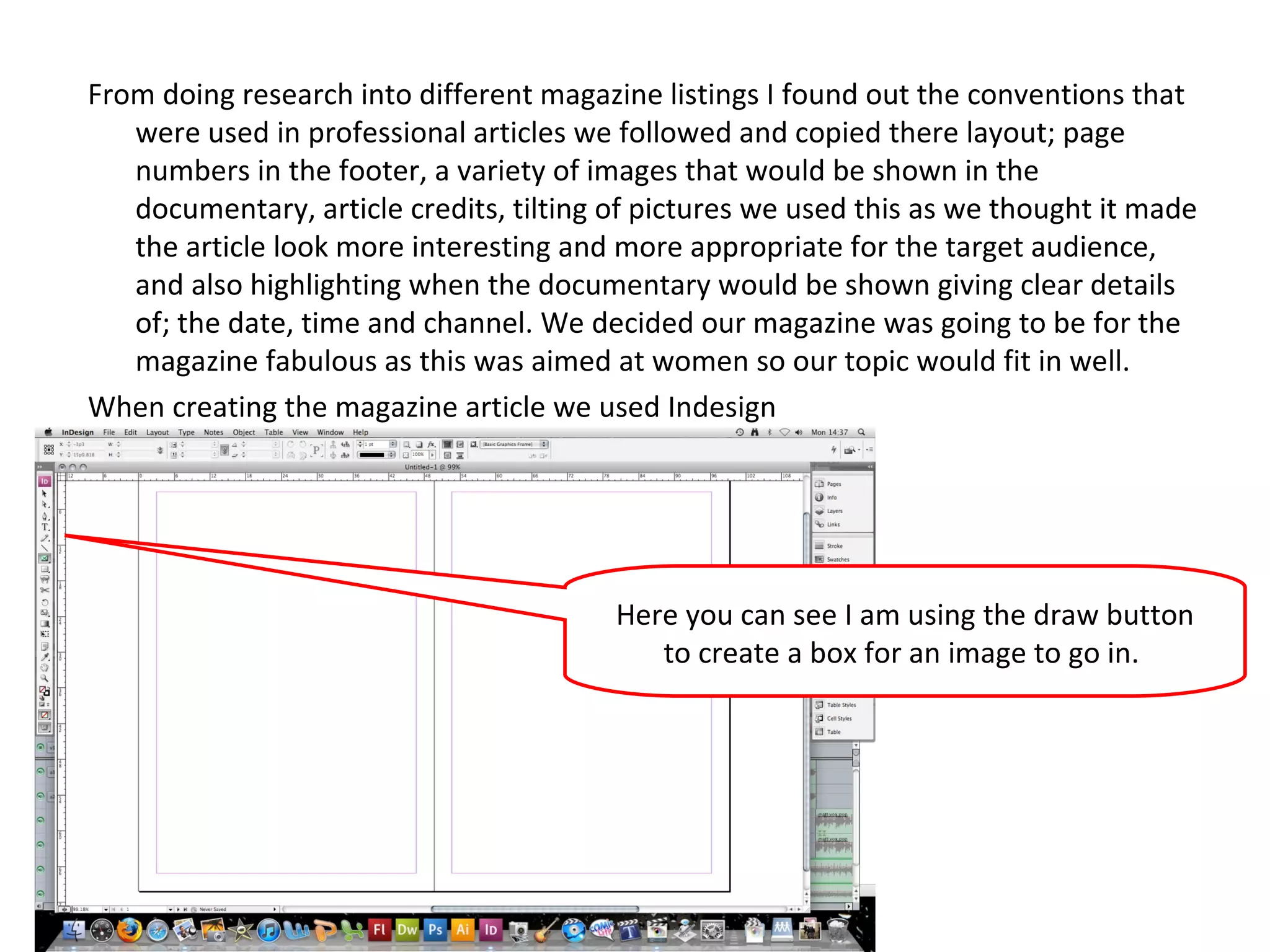 From doing research into different magazine listings I found out the conventions that were used in professional articles we followed and copied there layout; page numbers in the footer, a variety of images that would be shown in the documentary, article credits, tilting of pictures we used this as we thought it made the article look more interesting and more appropriate for the target audience, and also highlighting when the documentary would be shown giving clear details of; the date, time and channel. We decided our magazine was going to be for the magazine fabulous as this was aimed at women so our topic would fit in well. When creating the magazine article we used Indesign  Here you can see I am using the draw button to create a box for an image to go in.  