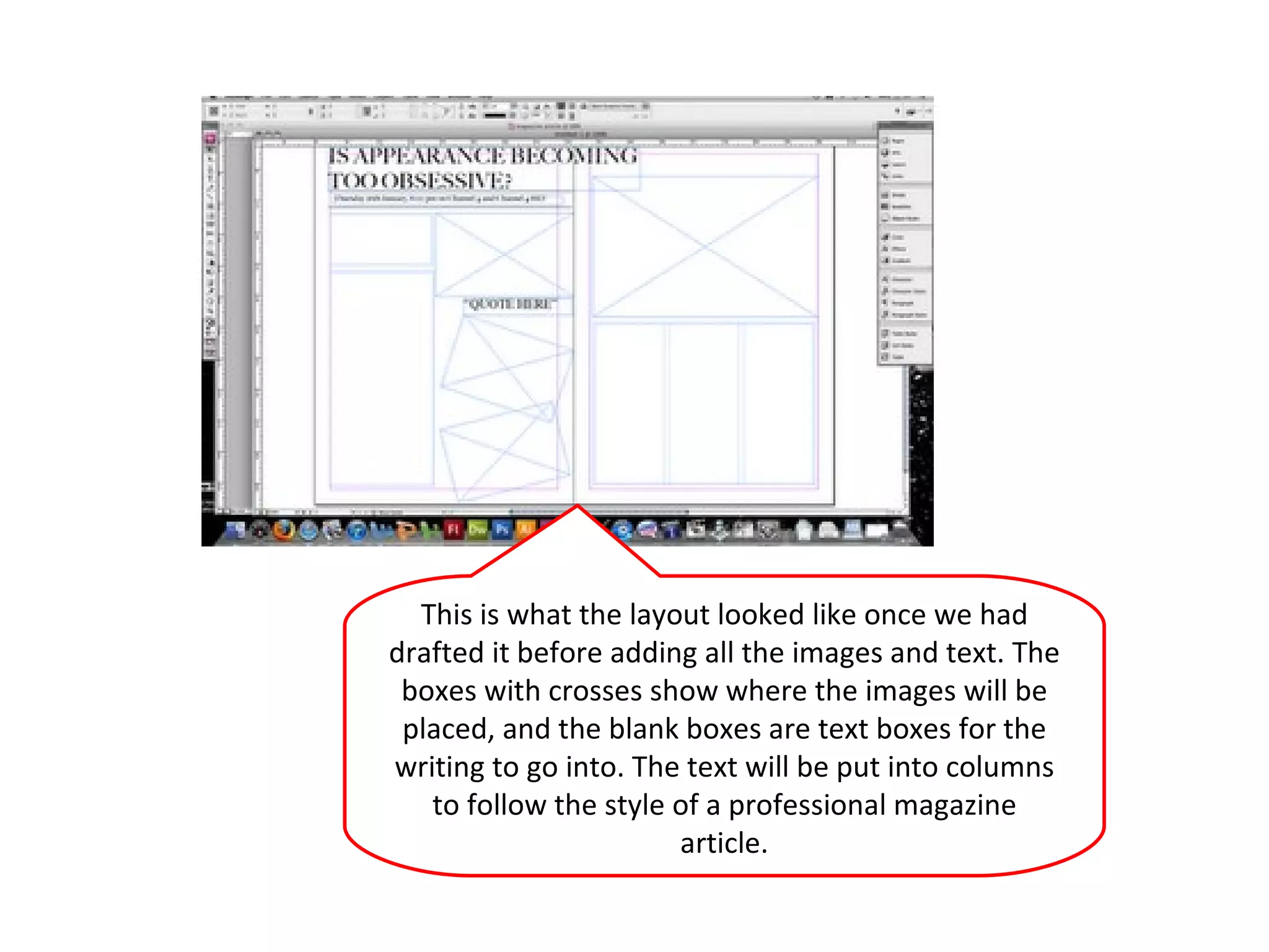 This is what the layout looked like once we had drafted it before adding all the images and text. The boxes with crosses show where the images will be placed, and the blank boxes are text boxes for the writing to go into. The text will be put into columns to follow the style of a professional magazine article. 