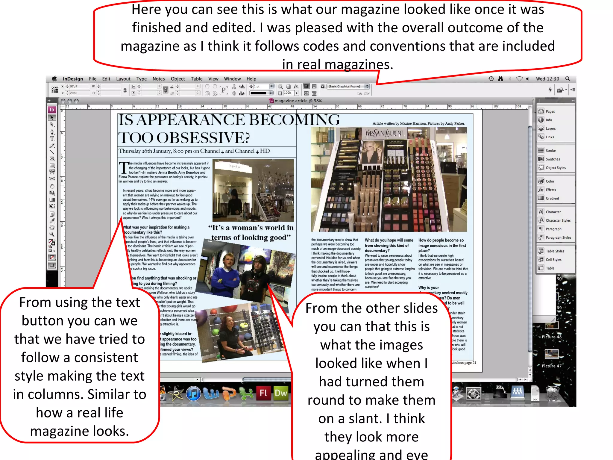 Here you can see this is what our magazine looked like once it was finished and edited. I was pleased with the overall outcome of the magazine as I think it follows codes and conventions that are included in real magazines. From the other slides you can that this is what the images looked like when I had turned them round to make them on a slant. I think they look more appealing and eye catching. From using the text button you can we that we have tried to follow a consistent style making the text in columns. Similar to how a real life magazine looks. 