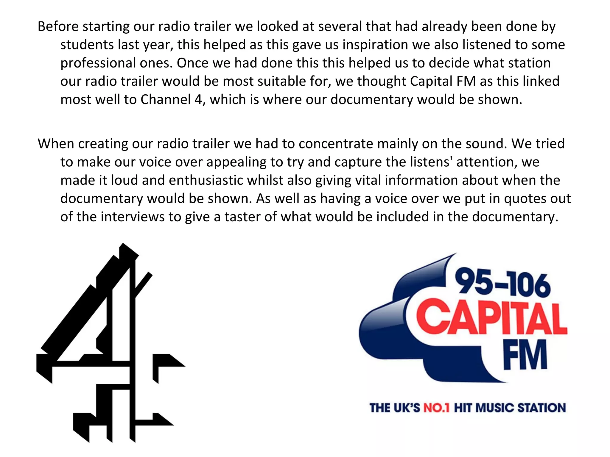 Before starting our radio trailer we looked at several that had already been done by students last year, this helped as this gave us inspiration we also listened to some professional ones. Once we had done this this helped us to decide what station our radio trailer would be most suitable for, we thought Capital FM as this linked most well to Channel 4, which is where our documentary would be shown. When creating our radio trailer we had to concentrate mainly on the sound. We tried to make our voice over appealing to try and capture the listens' attention, we made it loud and enthusiastic whilst also giving vital information about when the documentary would be shown. As well as having a voice over we put in quotes out of the interviews to give a taster of what would be included in the documentary.  