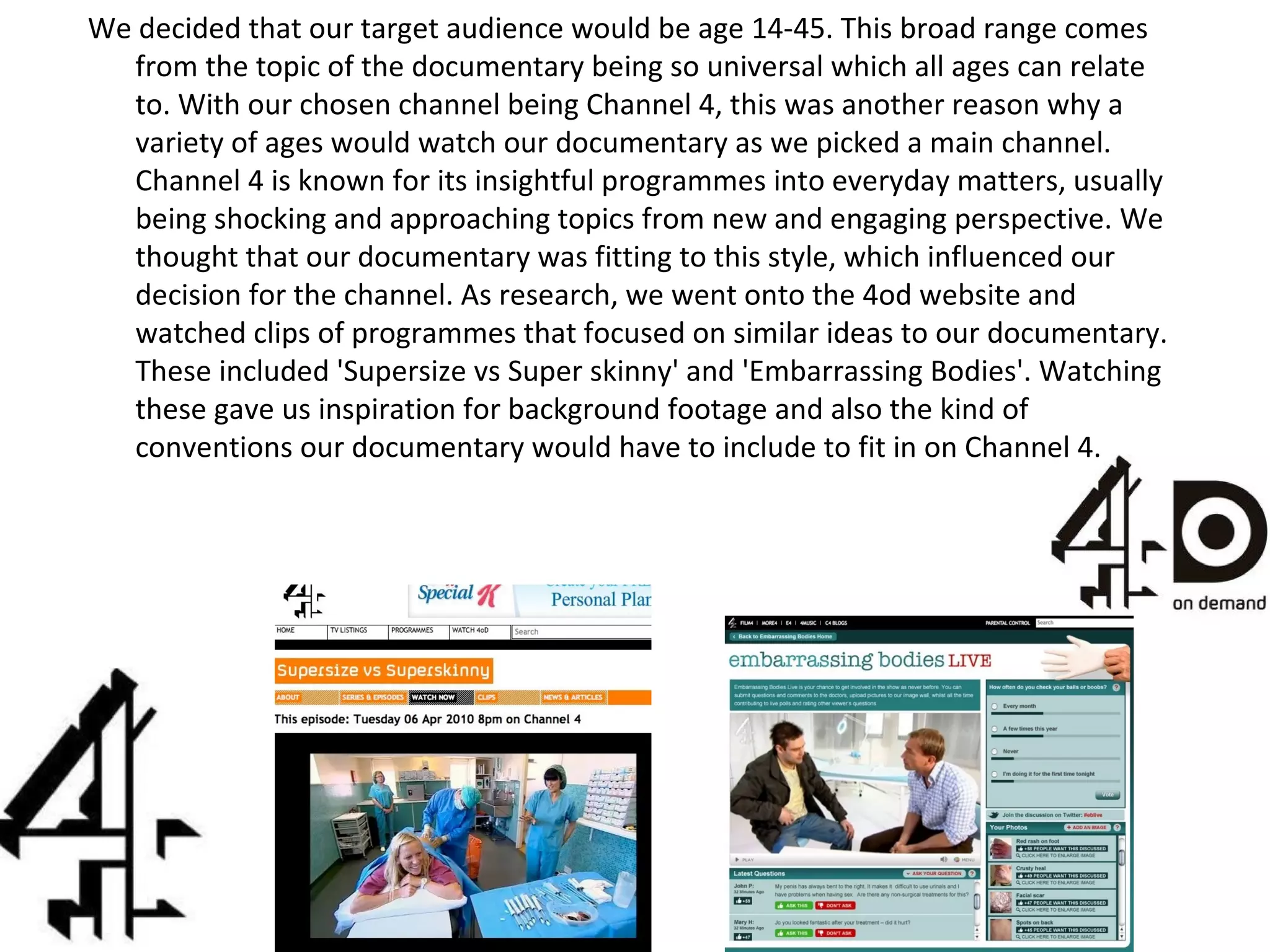 We decided that our target audience would be age 14-45. This broad range comes from the topic of the documentary being so universal which all ages can relate to. With our chosen channel being Channel 4, this was another reason why a variety of ages would watch our documentary as we picked a main channel. Channel 4 is known for its insightful programmes into everyday matters, usually being shocking and approaching topics from new and engaging perspective. We thought that our documentary was fitting to this style, which influenced our decision for the channel. As research, we went onto the 4od website and watched clips of programmes that focused on similar ideas to our documentary. These included 'Supersize vs Super skinny' and 'Embarrassing Bodies'. Watching these gave us inspiration for background footage and also the kind of conventions our documentary would have to include to fit in on Channel 4. 