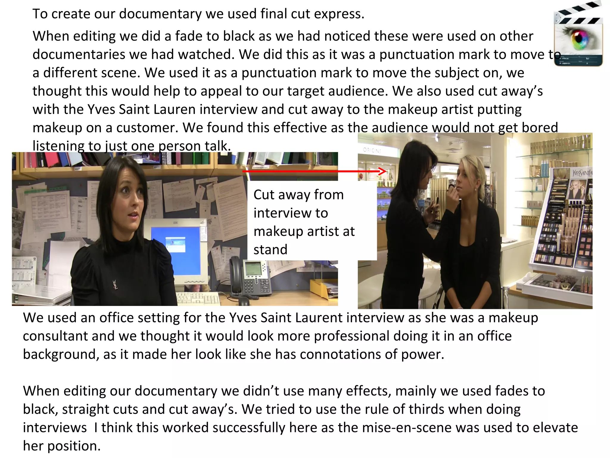 To create our documentary we used final cut express. We used an office setting for the Yves Saint Laurent interview as she was a makeup consultant and we thought it would look more professional doing it in an office background, as it made her look like she has connotations of power.  When editing our documentary we didn’t use many effects, mainly we used fades to black, straight cuts and cut away’s. We tried to use the rule of thirds when doing interviews  I think this worked successfully here as the mise-en-scene was used to elevate her position. When editing we did a fade to black as we had noticed these were used on other documentaries we had watched. We did this as it was a punctuation mark to move to a different scene. We used it as a punctuation mark to move the subject on, we thought this would help to appeal to our target audience. We also used cut away’s with the Yves Saint Lauren interview and cut away to the makeup artist putting makeup on a customer. We found this effective as the audience would not get bored listening to just one person talk.  Cut away from interview to makeup artist at stand 