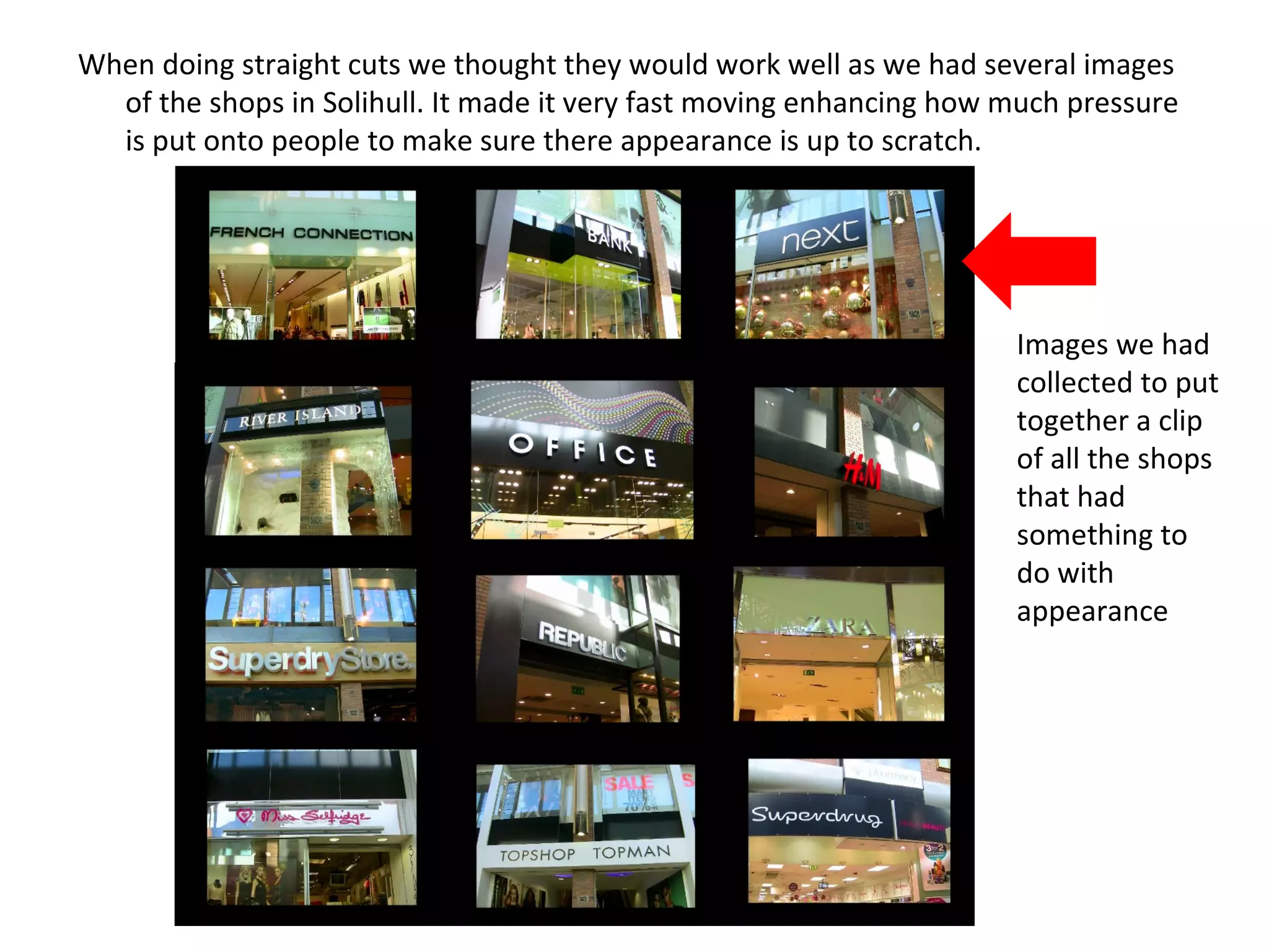 When doing straight cuts we thought they would work well as we had several images of the shops in Solihull. It made it very fast moving enhancing how much pressure is put onto people to make sure there appearance is up to scratch.  Images we had collected to put together a clip of all the shops that had something to do with appearance 