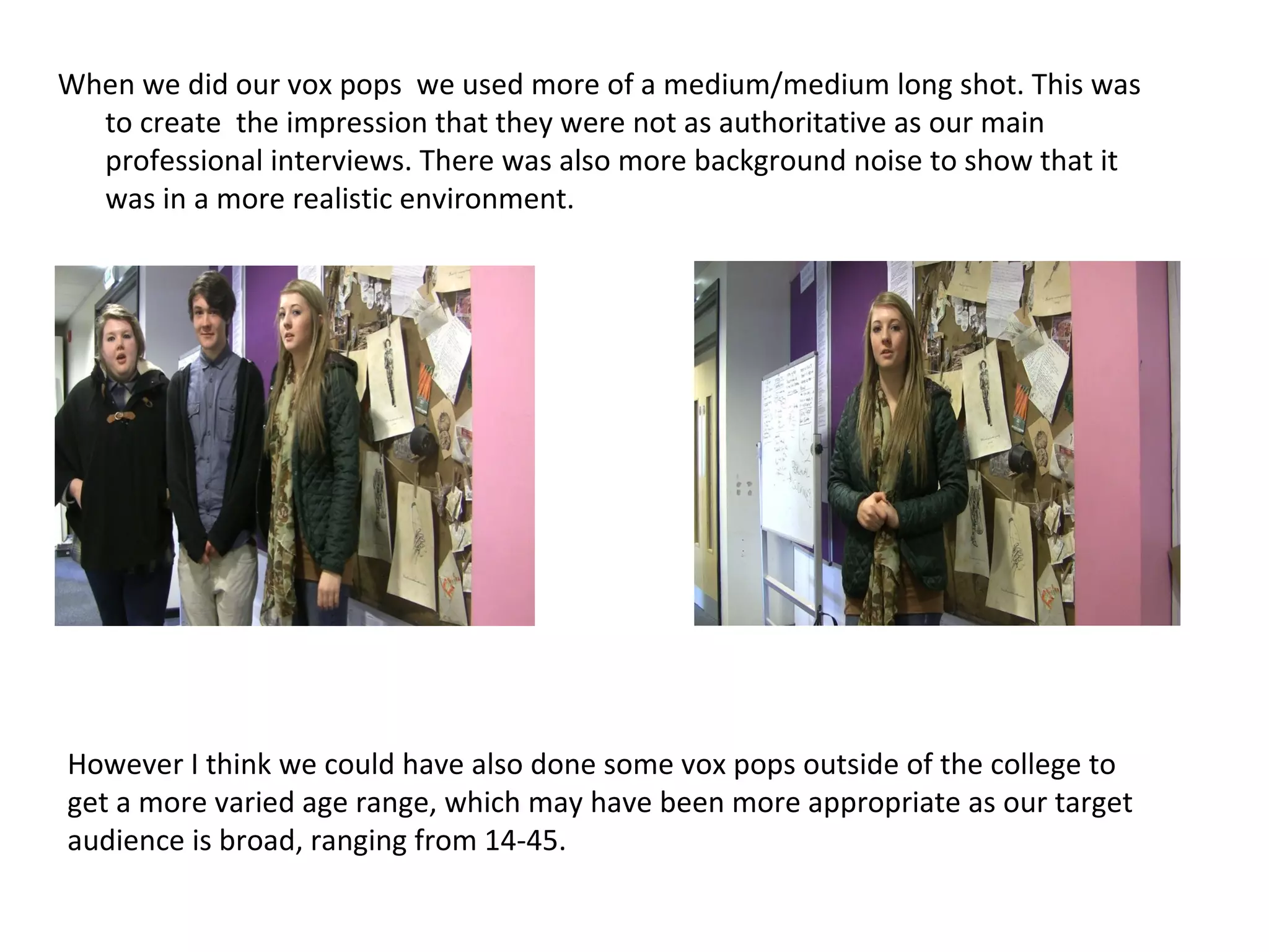 When we did our vox pops  we used more of a medium/medium long shot. This was to create  the impression that they were not as authoritative as our main professional interviews. There was also more background noise to show that it was in a more realistic environment. However I think we could have also done some vox pops outside of the college to get a more varied age range, which may have been more appropriate as our target audience is broad, ranging from 14-45. 