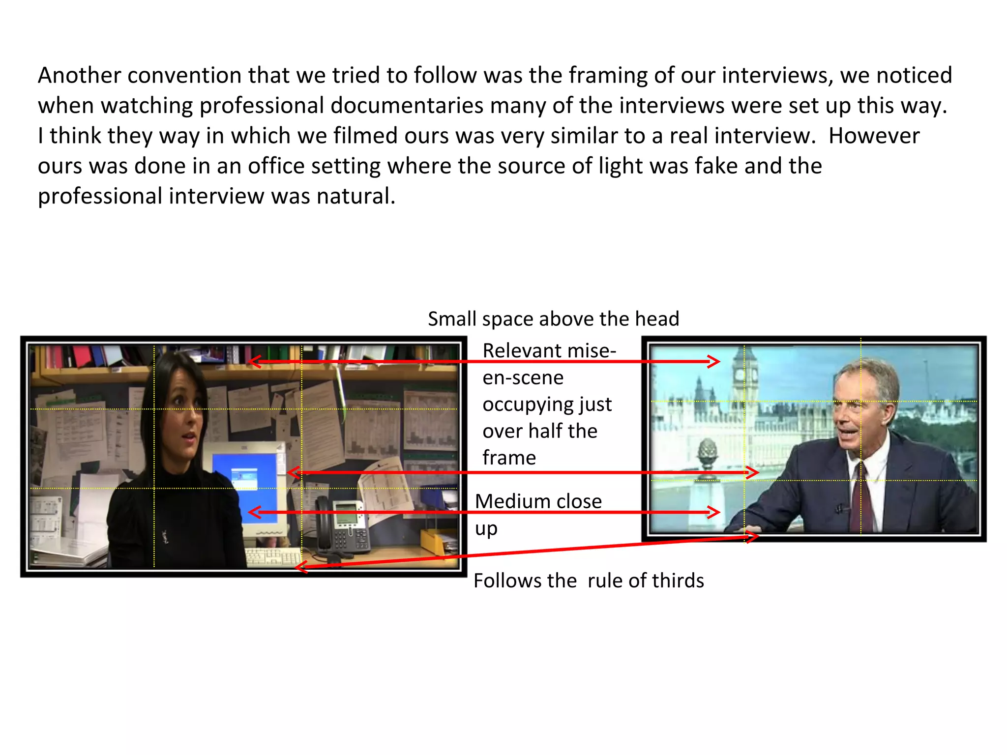 Another convention that we tried to follow was the framing of our interviews, we noticed when watching professional documentaries many of the interviews were set up this way. I think they way in which we filmed ours was very similar to a real interview.  However ours was done in an office setting where the source of light was fake and the professional interview was natural.  Small space above the head Medium close up Relevant mise-en-scene occupying just over half the frame Follows the  rule of thirds 
