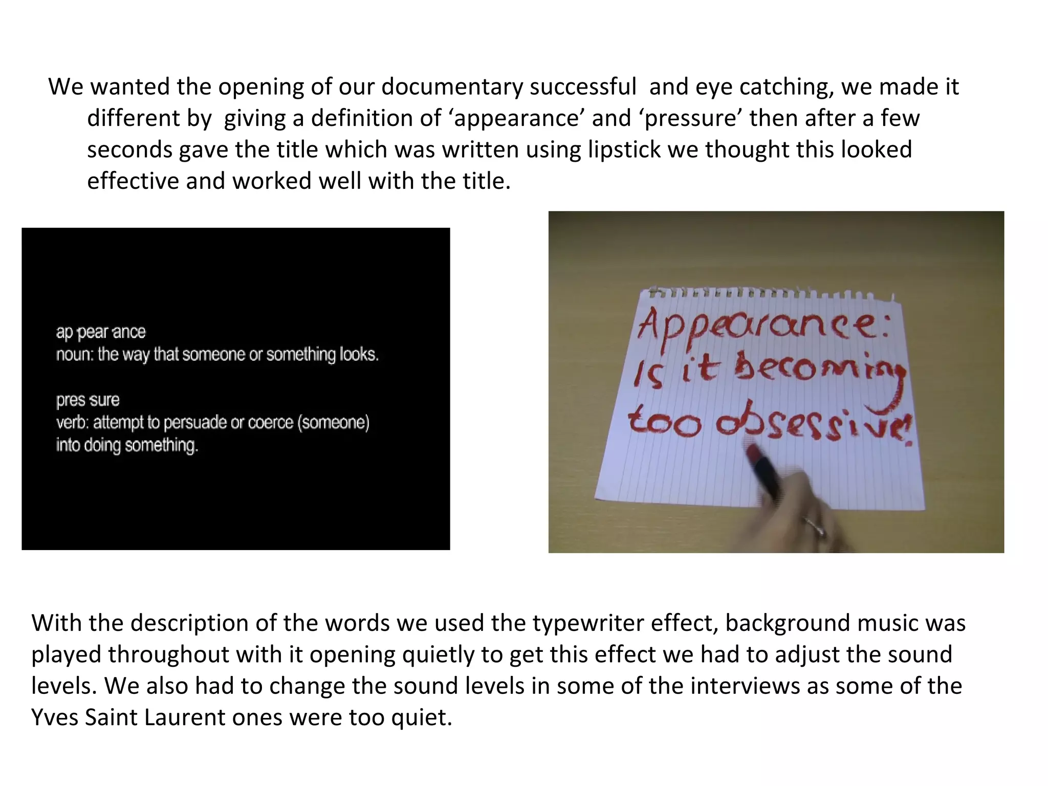 We wanted the opening of our documentary successful  and eye catching, we made it different by  giving a definition of ‘appearance’ and ‘pressure’ then after a few seconds gave the title which was written using lipstick we thought this looked effective and worked well with the title. With the description of the words we used the typewriter effect, background music was played throughout with it opening quietly to get this effect we had to adjust the sound levels. We also had to change the sound levels in some of the interviews as some of the Yves Saint Laurent ones were too quiet.  