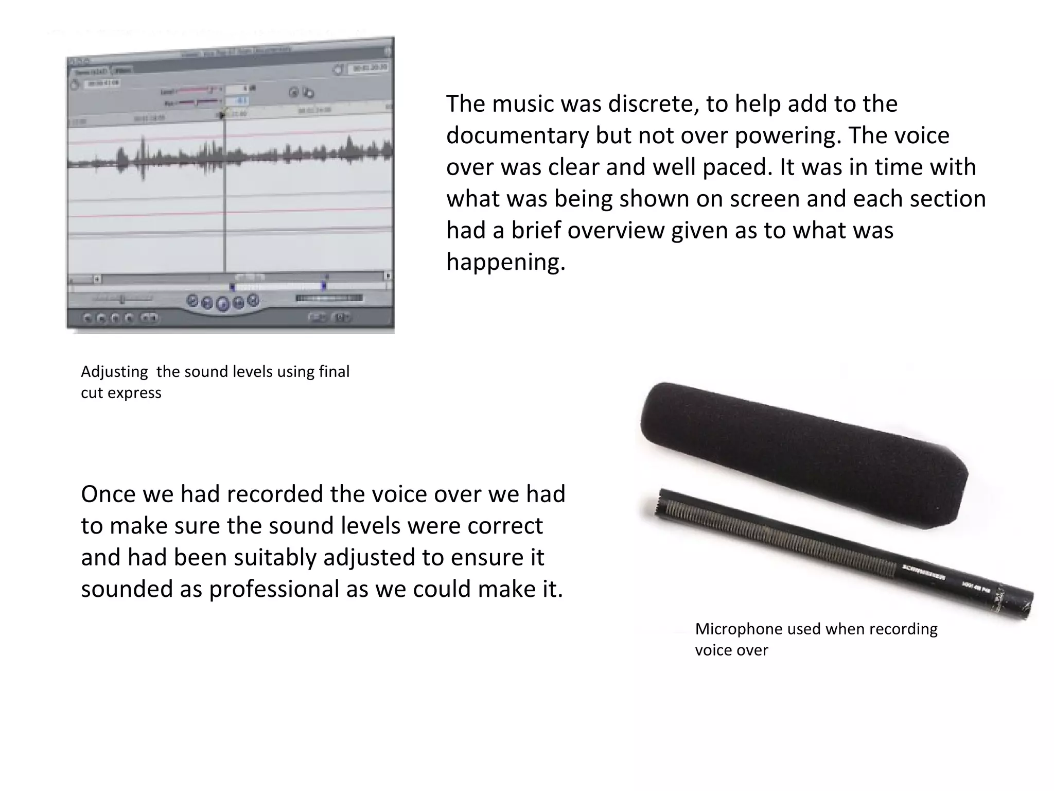The music was discrete, to help add to the documentary but not over powering. The voice over was clear and well paced. It was in time with what was being shown on screen and each section had a brief overview given as to what was happening.  Adjusting  the sound levels using final cut express Microphone used when recording voice over Once we had recorded the voice over we had to make sure the sound levels were correct and had been suitably adjusted to ensure it sounded as professional as we could make it. 