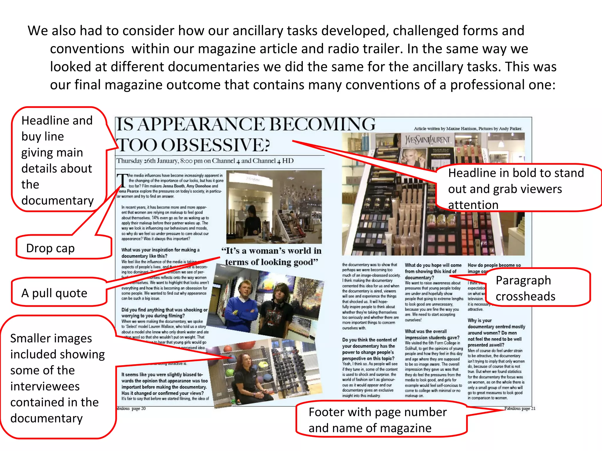 We also had to consider how our ancillary tasks developed, challenged forms and conventions  within our magazine article and radio trailer. In the same way we  looked at different documentaries we did the same for the ancillary tasks. This was our final magazine outcome that contains many conventions of a professional one:  Headline and buy line giving main details about the documentary Drop cap A pull quote Smaller images included showing some of the interviewees contained in the documentary  Footer with page number and name of magazine Paragraph crossheads Headline in bold to stand out and grab viewers attention 