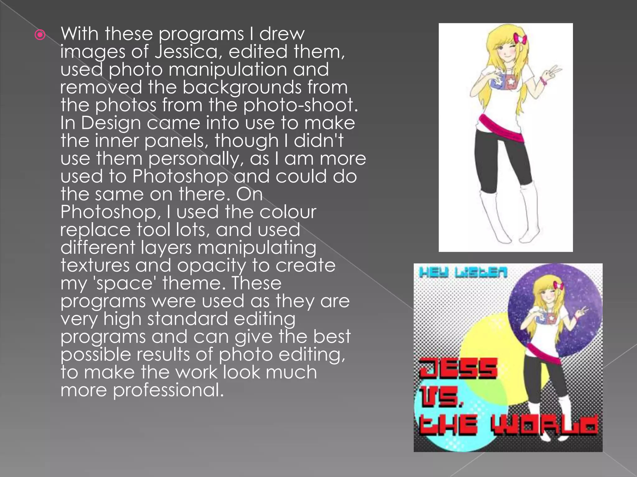    With these programs I drew
    images of Jessica, edited them,
    used photo manipulation and
    removed the backgrounds from
    the photos from the photo-shoot.
    In Design came into use to make
    the inner panels, though I didn't
    use them personally, as I am more
    used to Photoshop and could do
    the same on there. On
    Photoshop, I used the colour
    replace tool lots, and used
    different layers manipulating
    textures and opacity to create
    my 'space' theme. These
    programs were used as they are
    very high standard editing
    programs and can give the best
    possible results of photo editing,
    to make the work look much
    more professional.
 