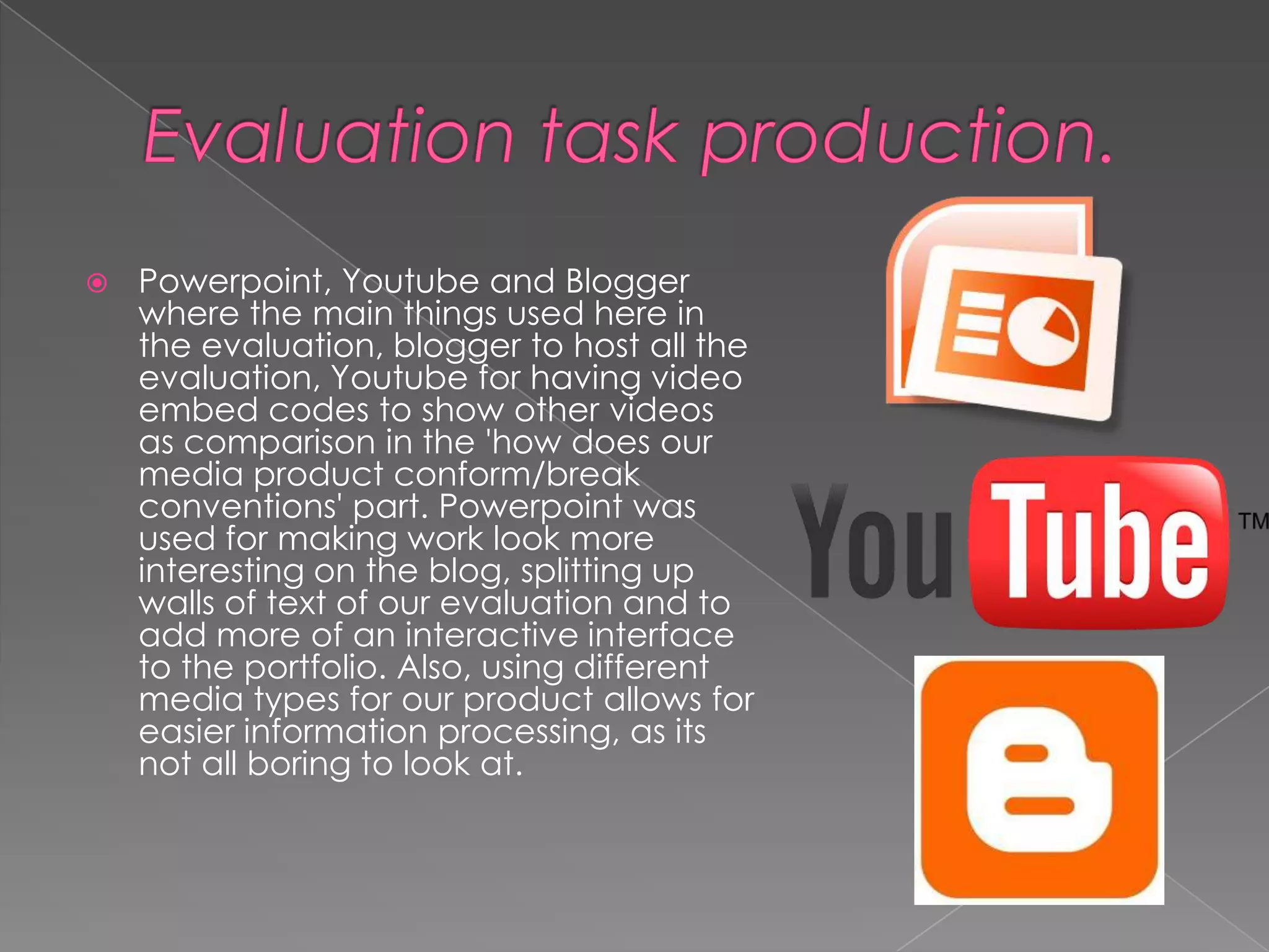    Powerpoint, Youtube and Blogger
    where the main things used here in
    the evaluation, blogger to host all the
    evaluation, Youtube for having video
    embed codes to show other videos
    as comparison in the 'how does our
    media product conform/break
    conventions' part. Powerpoint was
    used for making work look more
    interesting on the blog, splitting up
    walls of text of our evaluation and to
    add more of an interactive interface
    to the portfolio. Also, using different
    media types for our product allows for
    easier information processing, as its
    not all boring to look at.
 
