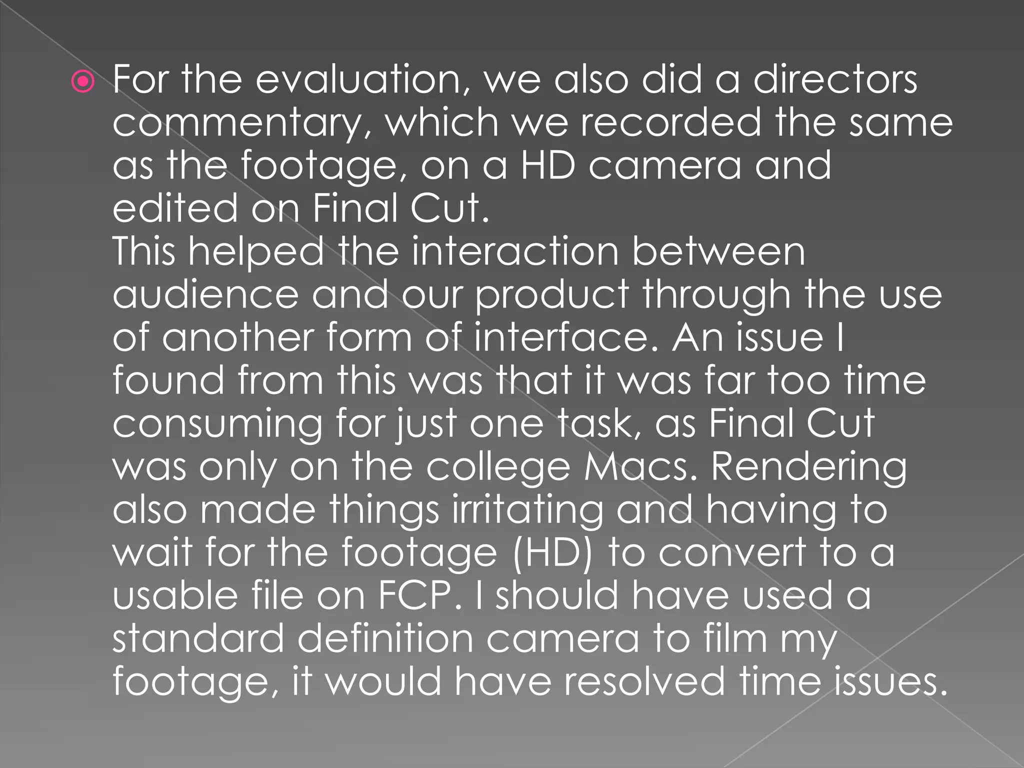    For the evaluation, we also did a directors
    commentary, which we recorded the same
    as the footage, on a HD camera and
    edited on Final Cut.
    This helped the interaction between
    audience and our product through the use
    of another form of interface. An issue I
    found from this was that it was far too time
    consuming for just one task, as Final Cut
    was only on the college Macs. Rendering
    also made things irritating and having to
    wait for the footage (HD) to convert to a
    usable file on FCP. I should have used a
    standard definition camera to film my
    footage, it would have resolved time issues.
 