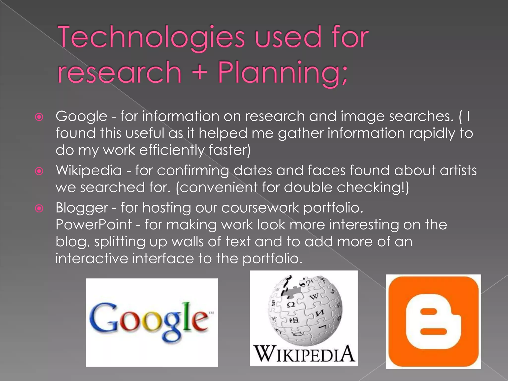    Google - for information on research and image searches. ( I
    found this useful as it helped me gather information rapidly to
    do my work efficiently faster)
   Wikipedia - for confirming dates and faces found about artists
    we searched for. (convenient for double checking!)
   Blogger - for hosting our coursework portfolio.
    PowerPoint - for making work look more interesting on the
    blog, splitting up walls of text and to add more of an
    interactive interface to the portfolio.
 
