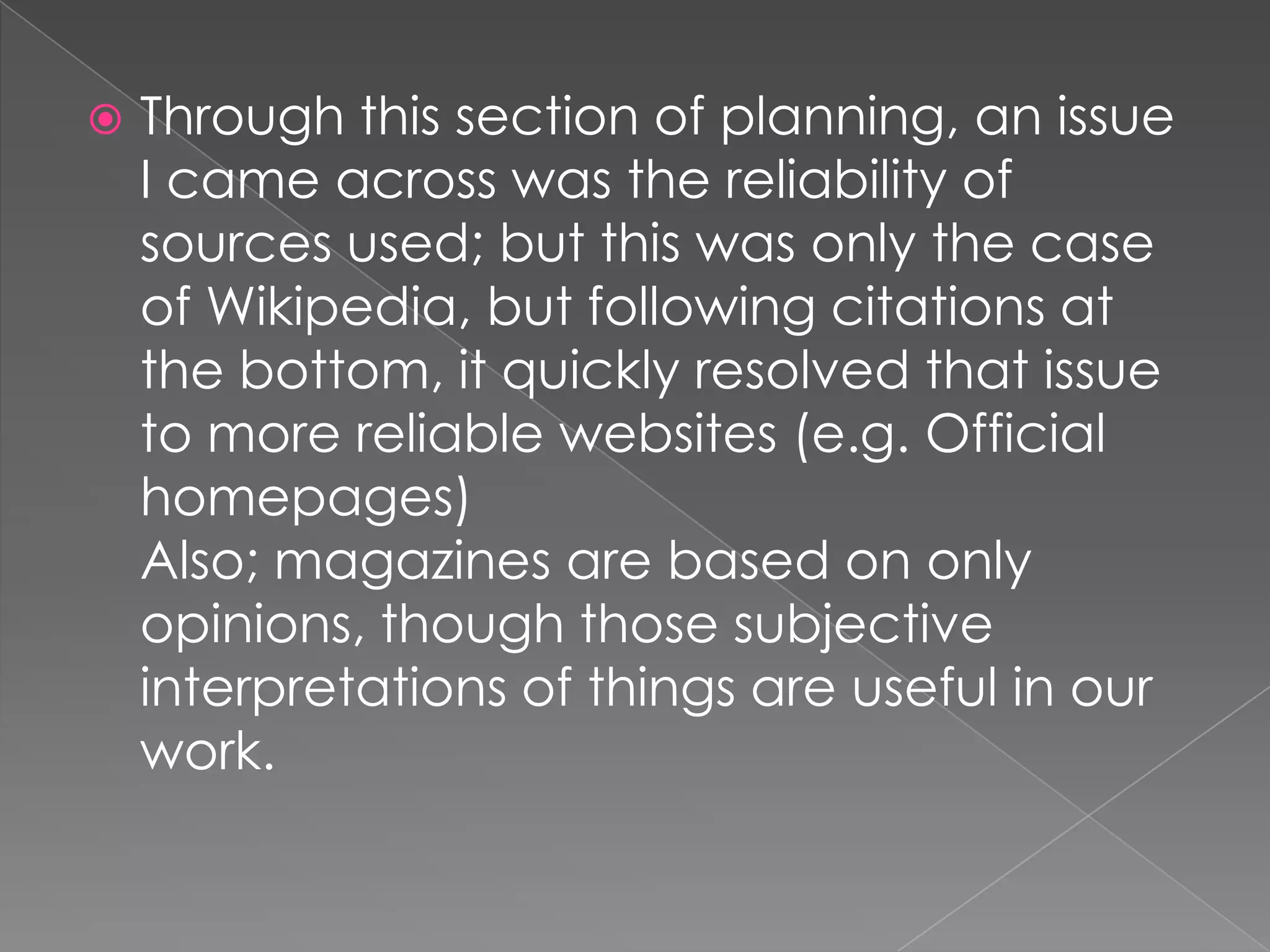    Through this section of planning, an issue
    I came across was the reliability of
    sources used; but this was only the case
    of Wikipedia, but following citations at
    the bottom, it quickly resolved that issue
    to more reliable websites (e.g. Official
    homepages)
    Also; magazines are based on only
    opinions, though those subjective
    interpretations of things are useful in our
    work.
 