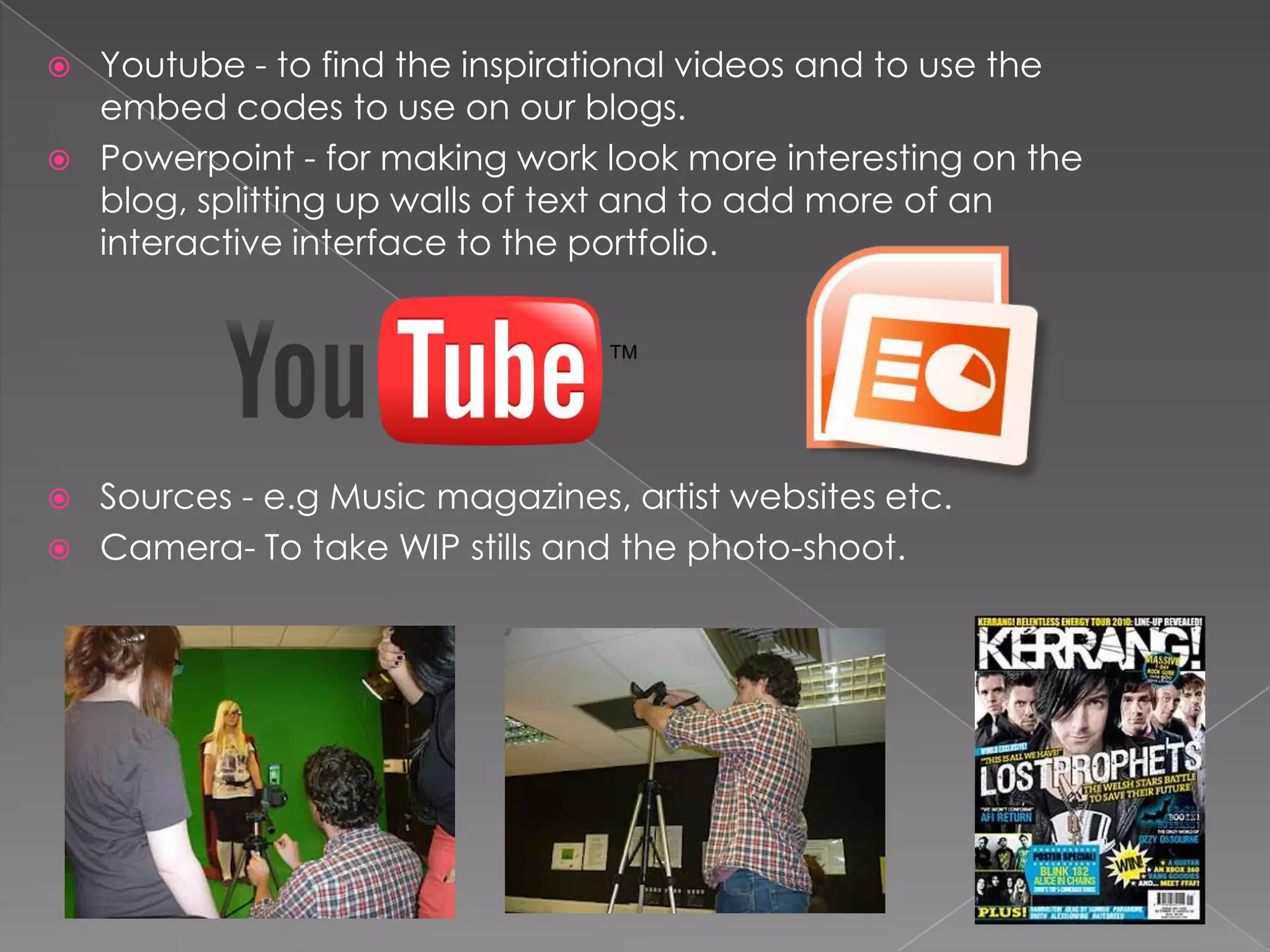    Youtube - to find the inspirational videos and to use the
    embed codes to use on our blogs.
   Powerpoint - for making work look more interesting on the
    blog, splitting up walls of text and to add more of an
    interactive interface to the portfolio.




   Sources - e.g Music magazines, artist websites etc.
   Camera- To take WIP stills and the photo-shoot.
 