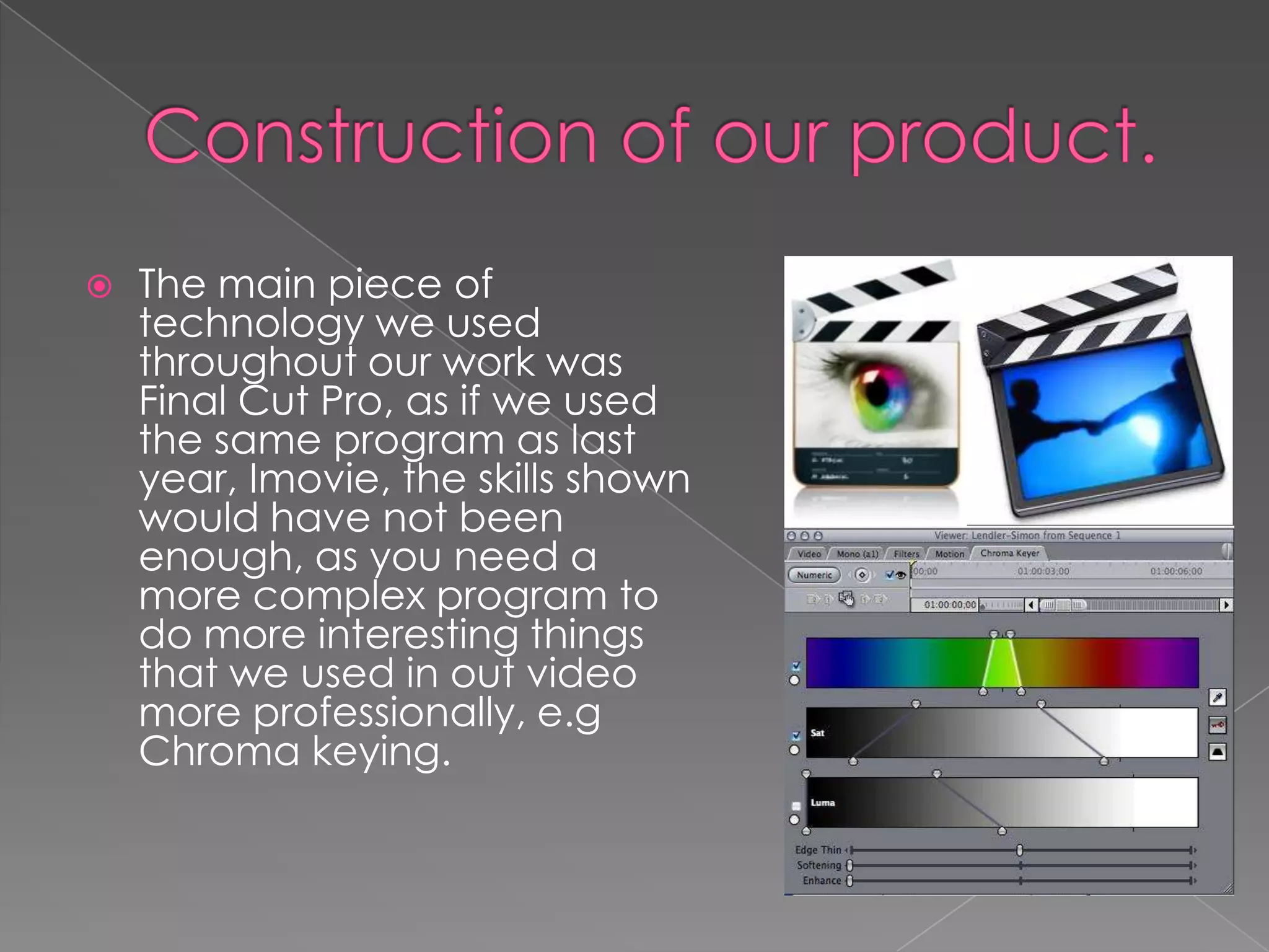    The main piece of
    technology we used
    throughout our work was
    Final Cut Pro, as if we used
    the same program as last
    year, Imovie, the skills shown
    would have not been
    enough, as you need a
    more complex program to
    do more interesting things
    that we used in out video
    more professionally, e.g
    Chroma keying.
 