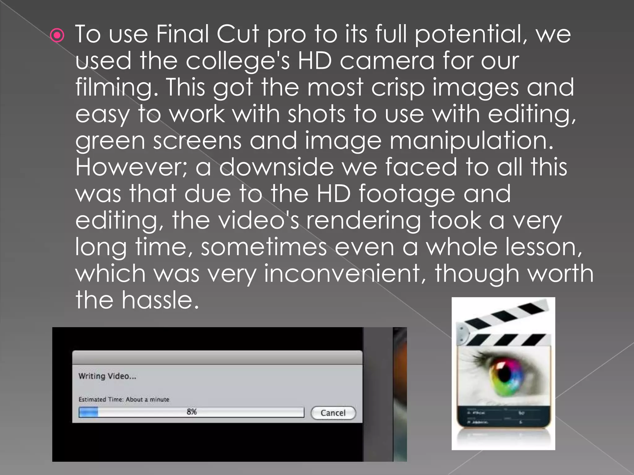    To use Final Cut pro to its full potential, we
    used the college's HD camera for our
    filming. This got the most crisp images and
    easy to work with shots to use with editing,
    green screens and image manipulation.
    However; a downside we faced to all this
    was that due to the HD footage and
    editing, the video's rendering took a very
    long time, sometimes even a whole lesson,
    which was very inconvenient, though worth
    the hassle.
 