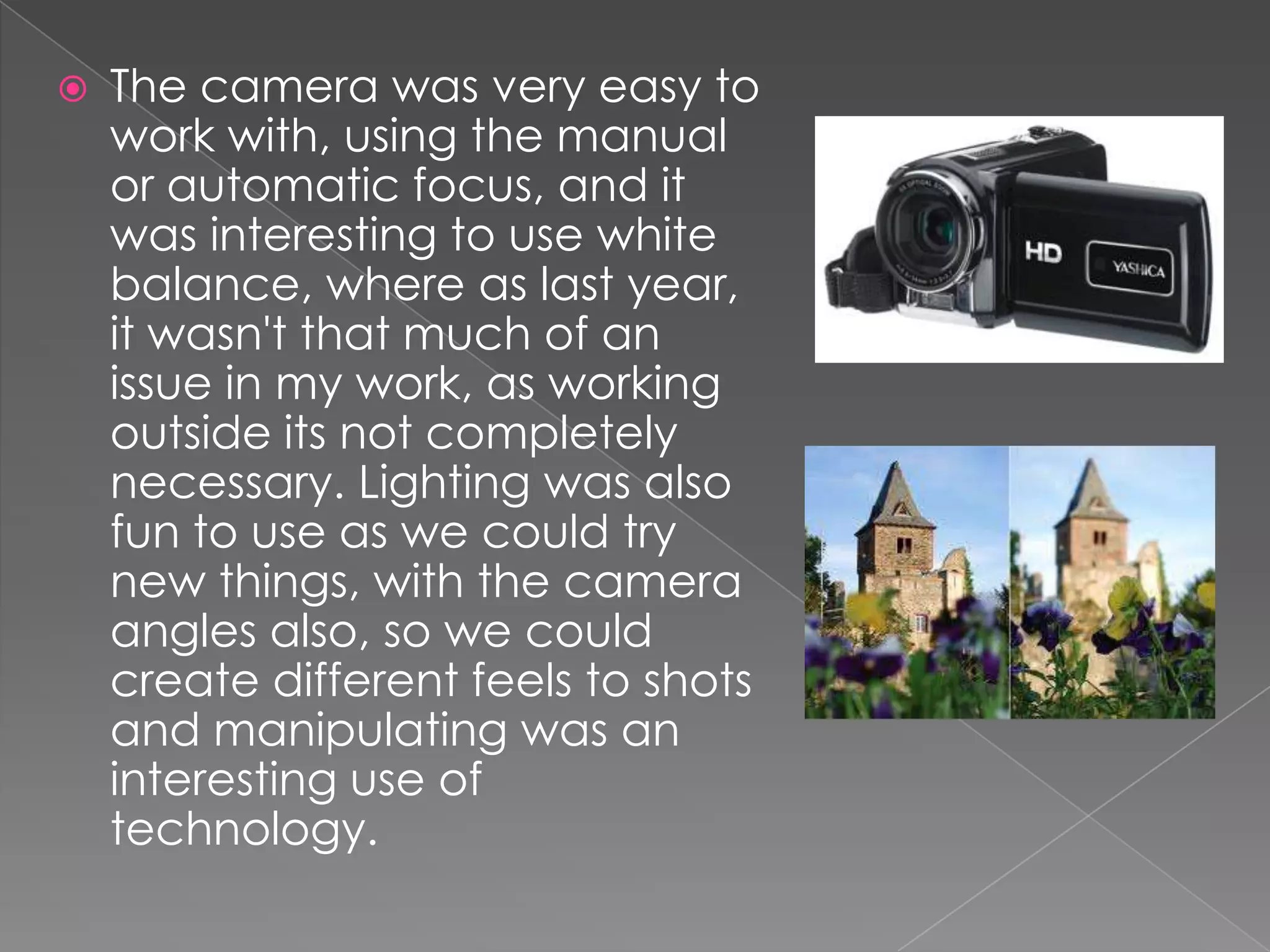    The camera was very easy to
    work with, using the manual
    or automatic focus, and it
    was interesting to use white
    balance, where as last year,
    it wasn't that much of an
    issue in my work, as working
    outside its not completely
    necessary. Lighting was also
    fun to use as we could try
    new things, with the camera
    angles also, so we could
    create different feels to shots
    and manipulating was an
    interesting use of
    technology.
 