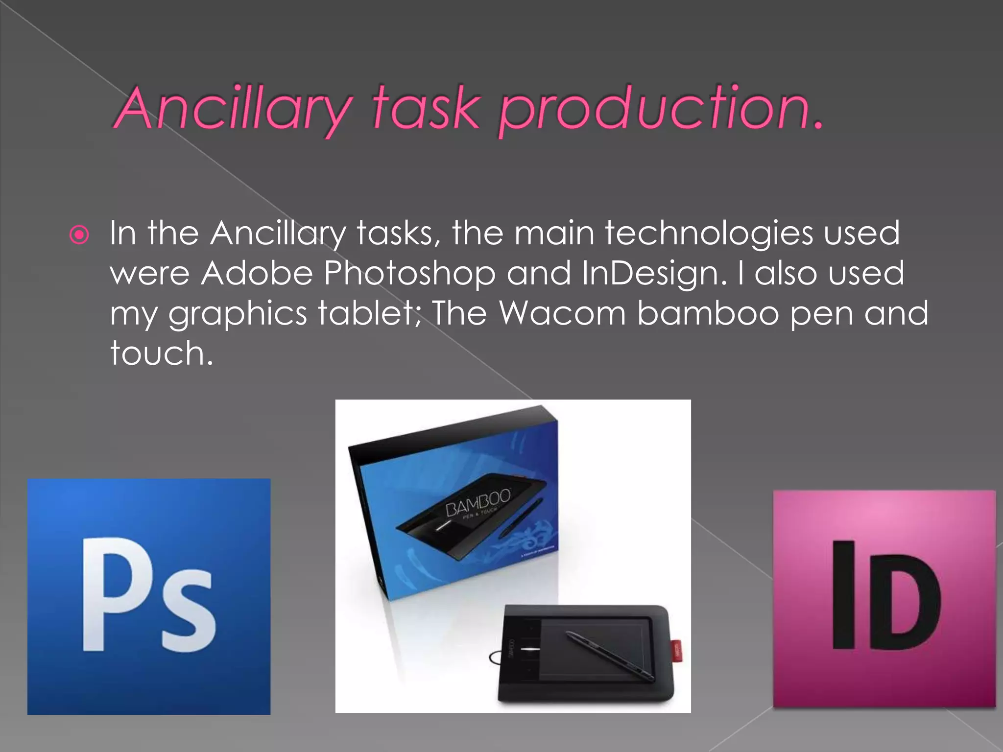    In the Ancillary tasks, the main technologies used
    were Adobe Photoshop and InDesign. I also used
    my graphics tablet; The Wacom bamboo pen and
    touch.
 