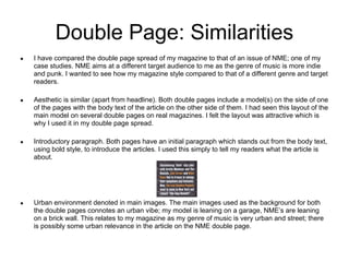 Double Page: Similarities
●   I have compared the double page spread of my magazine to that of an issue of NME; one of my
    case studies. NME aims at a different target audience to me as the genre of music is more indie
    and punk. I wanted to see how my magazine style compared to that of a different genre and target
    readers.

●   Aesthetic is similar (apart from headline). Both double pages include a model(s) on the side of one
    of the pages with the body text of the article on the other side of them. I had seen this layout of the
    main model on several double pages on real magazines. I felt the layout was attractive which is
    why I used it in my double page spread.

●   Introductory paragraph. Both pages have an initial paragraph which stands out from the body text,
    using bold style, to introduce the articles. I used this simply to tell my readers what the article is
    about.




●   Urban environment denoted in main images. The main images used as the background for both
    the double pages connotes an urban vibe; my model is leaning on a garage, NME’s are leaning
    on a brick wall. This relates to my magazine as my genre of music is very urban and street; there
    is possibly some urban relevance in the article on the NME double page.
 